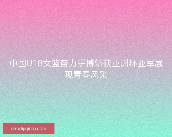 中国U18女篮奋力拼搏斩获亚洲杯亚军展现青春风采