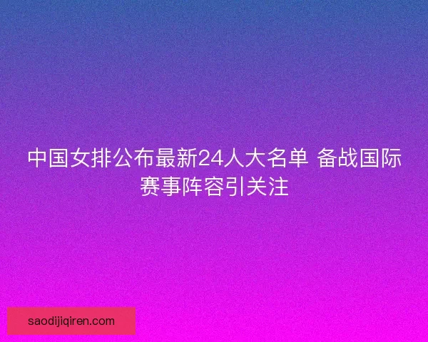 中国女排公布最新24人大名单 备战国际赛事阵容引关注
