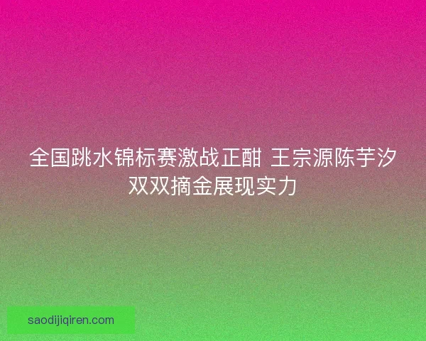 全国跳水锦标赛激战正酣 王宗源陈芋汐双双摘金展现实力