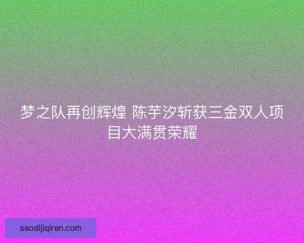 梦之队再创辉煌 陈芋汐斩获三金双人项目大满贯荣耀